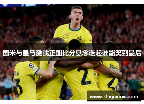 国米与皇马激战正酣比分悬念迭起谁能笑到最后