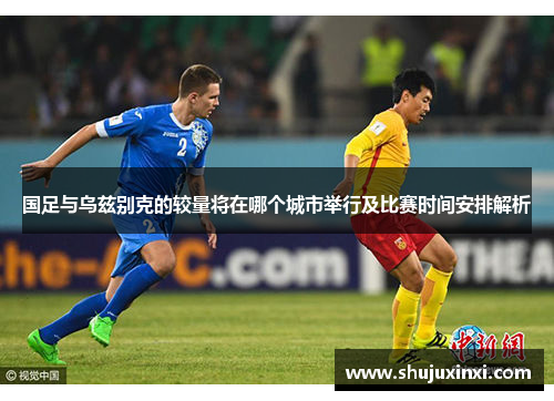 国足与乌兹别克的较量将在哪个城市举行及比赛时间安排解析