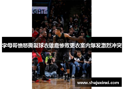 字母哥愤怒撕裂球衣雄鹿惨败更衣室内爆发激烈冲突