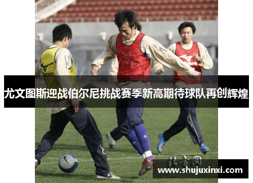 尤文图斯迎战伯尔尼挑战赛季新高期待球队再创辉煌