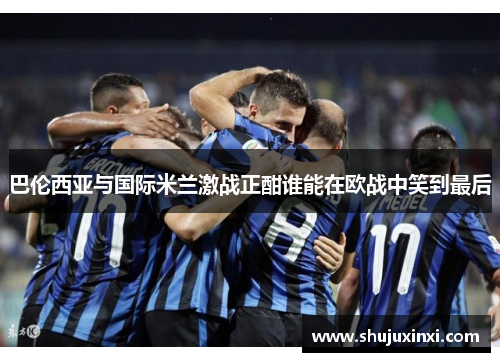 巴伦西亚与国际米兰激战正酣谁能在欧战中笑到最后